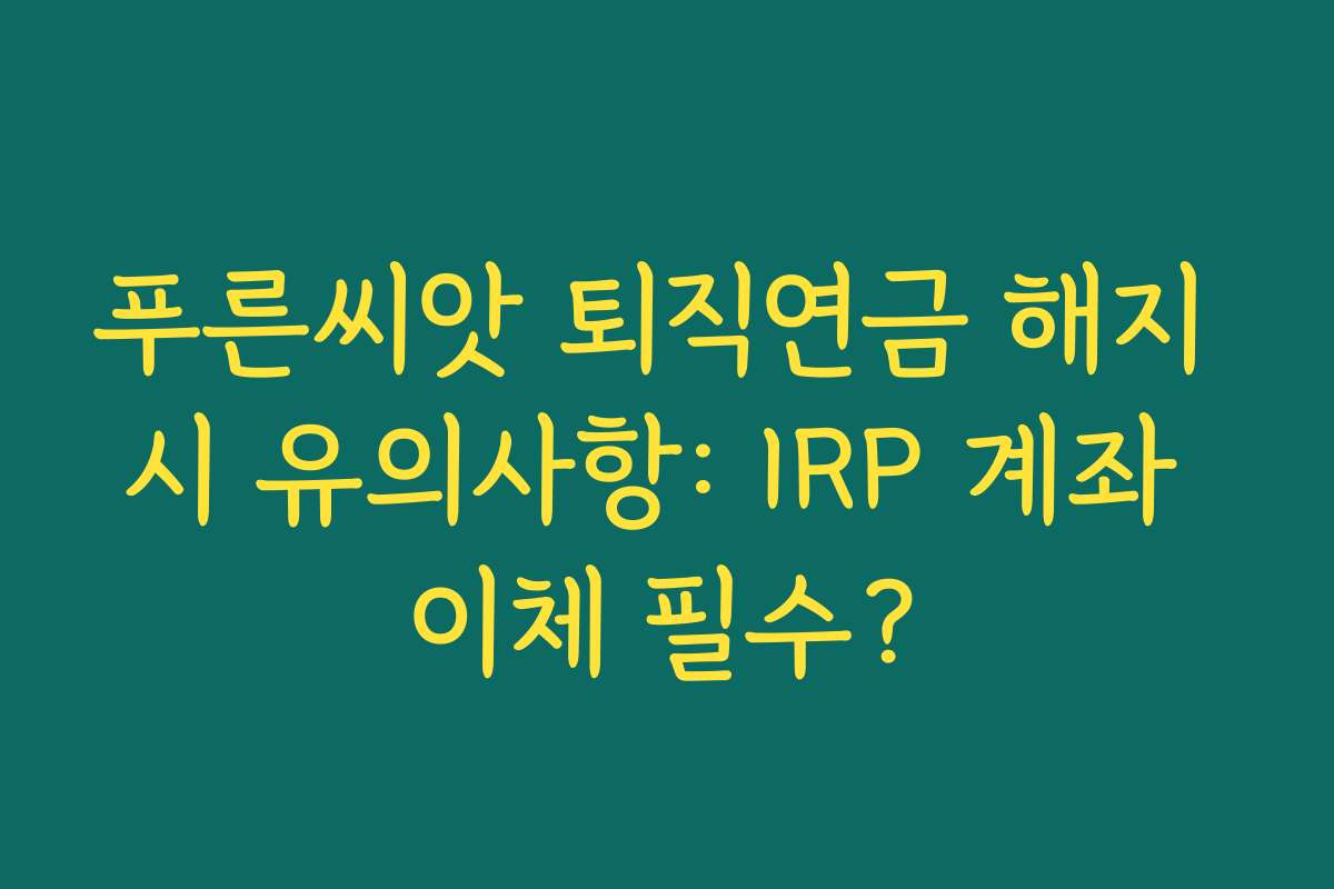 푸른씨앗 퇴직연금 해지 시 유의사항: IRP 계좌 이체 필수?