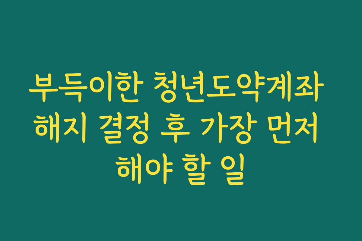 부득이한 청년도약계좌 해지 결정 후 가장 먼저 해야 할 일