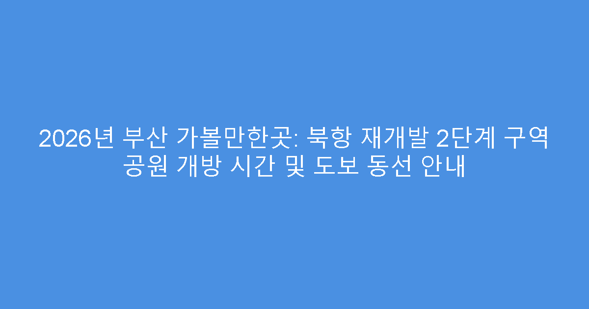 2026년 부산 가볼만한곳: 북항 재개발 2단계 구역 공원 개방 시간 및 도보 동선 안내