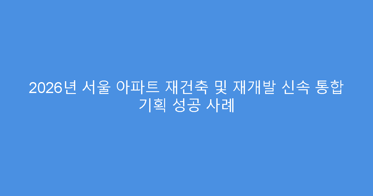 2026년 서울 아파트 재건축 및 재개발 신속 통합 기획 성공 사례