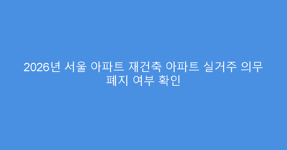 2026년 서울 아파트 재건축 아파트 실거주 의무 폐지 여부 확인