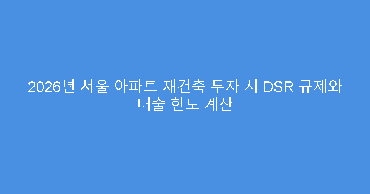 2026년 서울 아파트 재건축 투자 시 DSR 규제와 대출 한도 계산