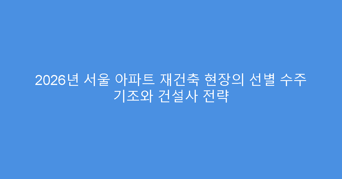 2026년 서울 아파트 재건축 현장의 선별 수주 기조와 건설사 전략