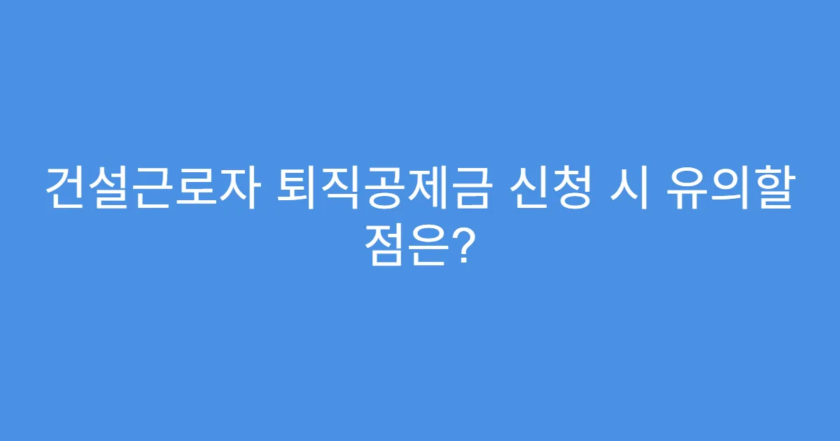 건설근로자 퇴직공제금 신청 시 유의할 점은?