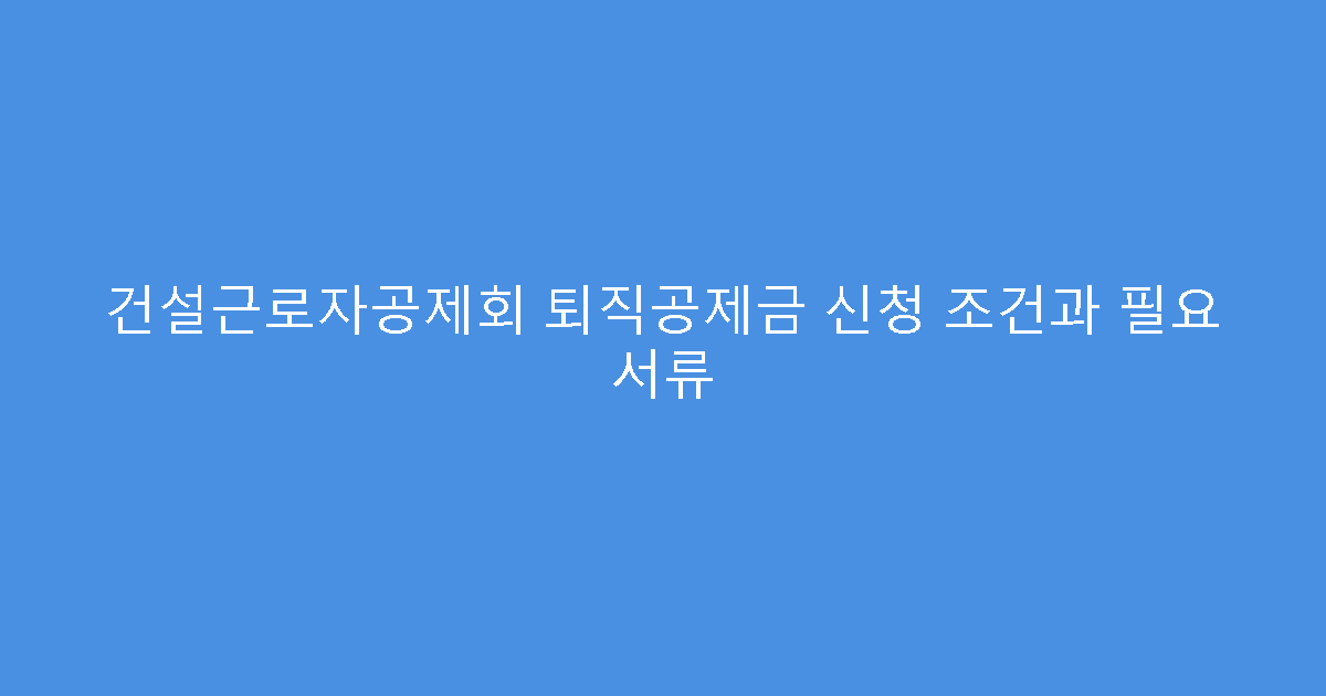 건설근로자공제회 퇴직공제금 신청 조건과 필요 서류