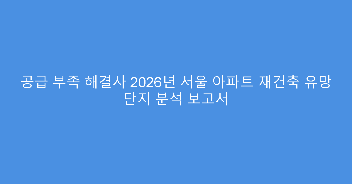 공급 부족 해결사 2026년 서울 아파트 재건축 유망 단지 분석 보고서