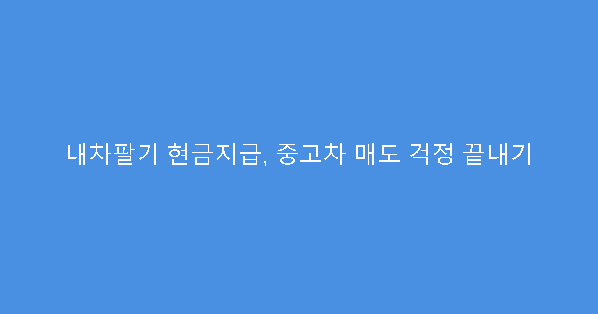 내차팔기 현금지급, 중고차 매도 걱정 끝내기