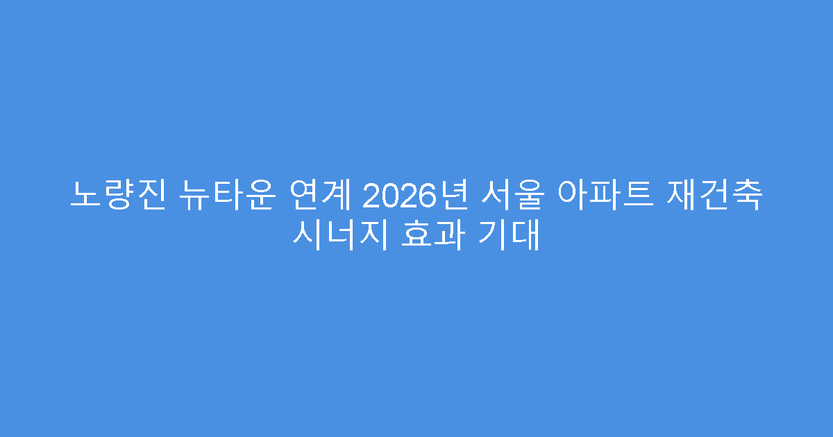 노량진 뉴타운 연계 2026년 서울 아파트 재건축 시너지 효과 기대