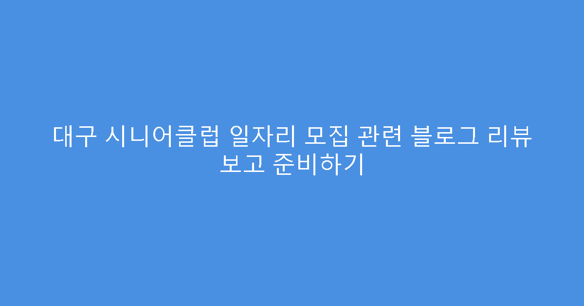 대구 시니어클럽 일자리 모집 관련 블로그 리뷰 보고 준비하기