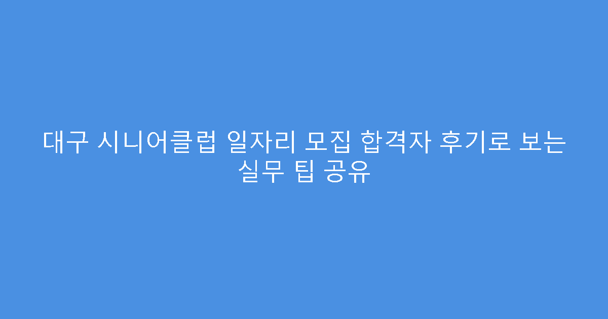 대구 시니어클럽 일자리 모집 합격자 후기로 보는 실무 팁 공유
