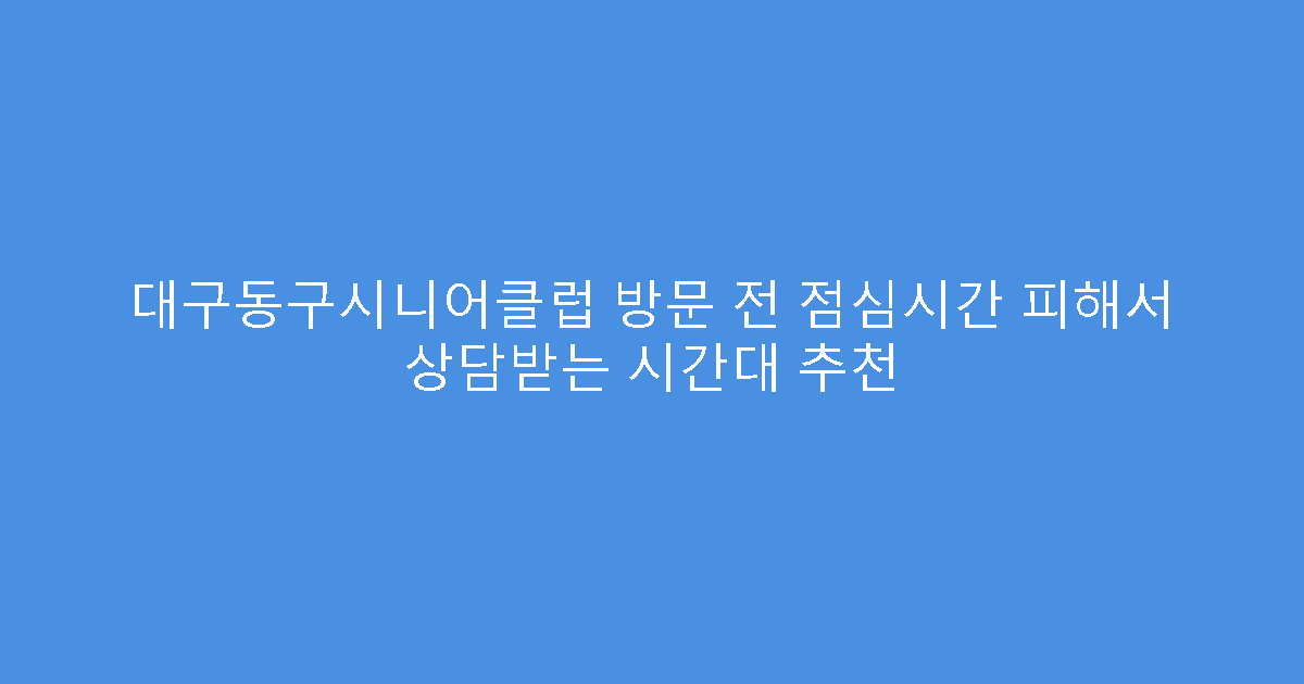 대구동구시니어클럽 방문 전 점심시간 피해서 상담받는 시간대 추천