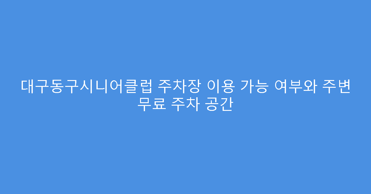 대구동구시니어클럽 주차장 이용 가능 여부와 주변 무료 주차 공간