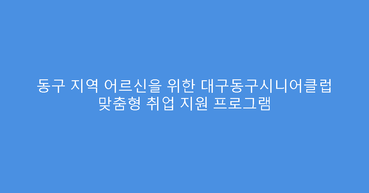 동구 지역 어르신을 위한 대구동구시니어클럽 맞춤형 취업 지원 프로그램