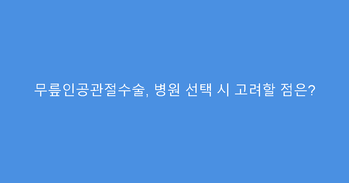 무릎인공관절수술, 병원 선택 시 고려할 점은?