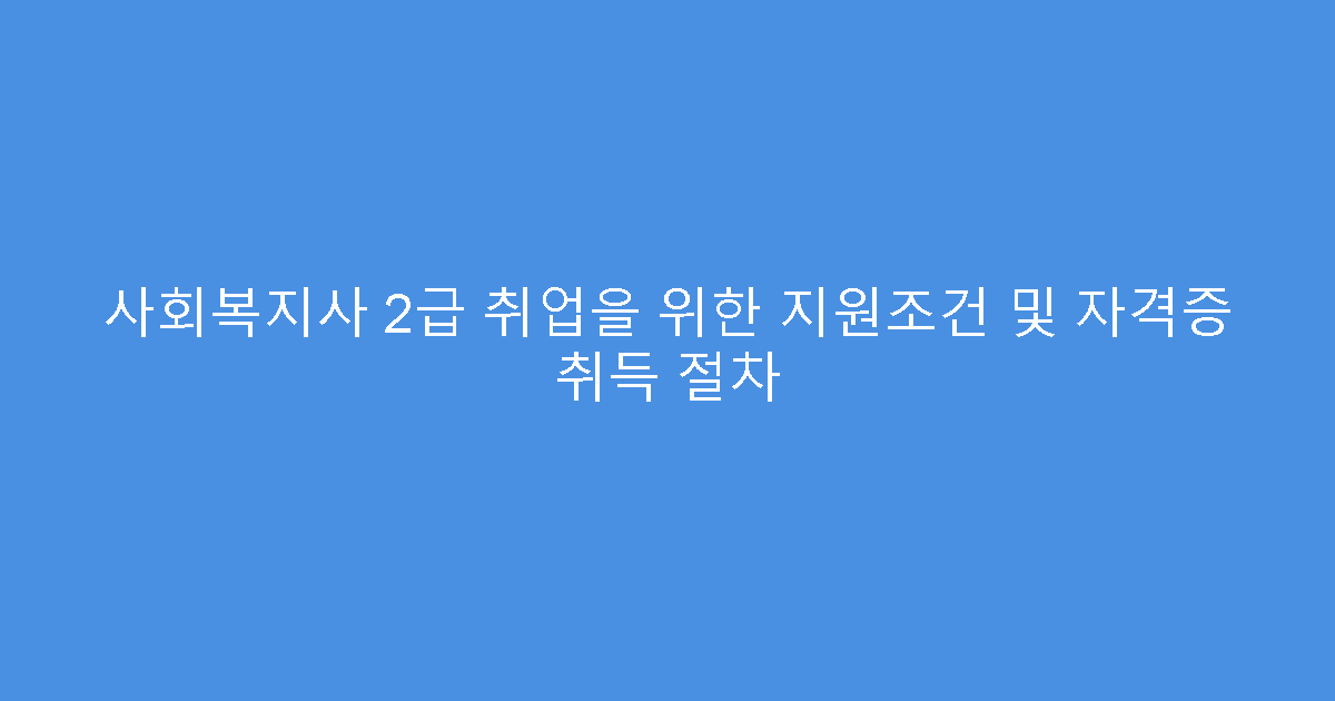 사회복지사 2급 취업을 위한 지원조건 및 자격증 취득 절차