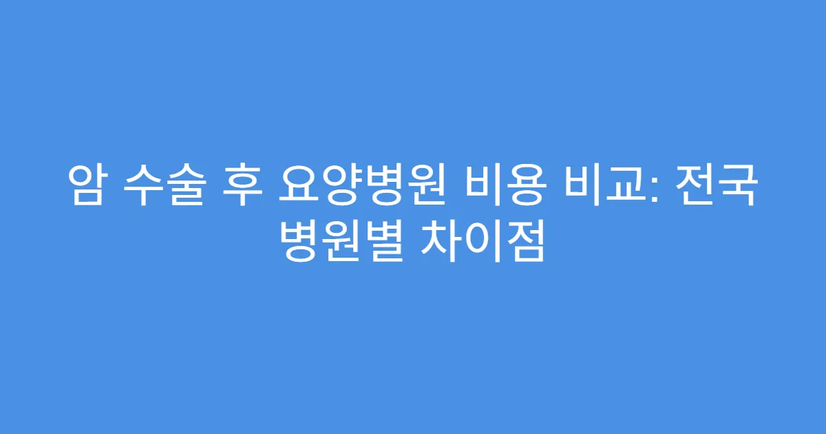 암 수술 후 요양병원 비용 비교: 전국 병원별 차이점