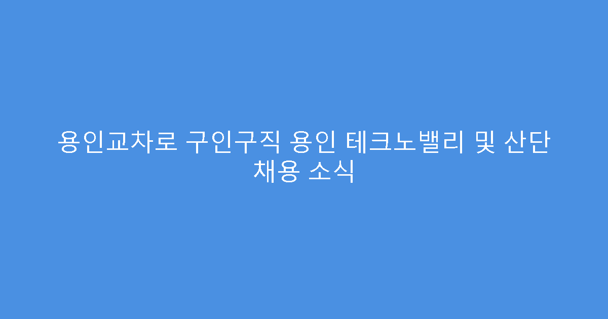 용인교차로 구인구직 용인 테크노밸리 및 산단 채용 소식