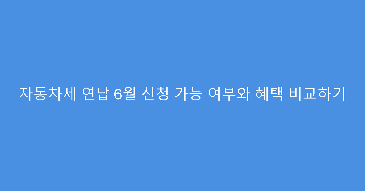 자동차세 연납 6월 신청 가능 여부와 혜택 비교하기