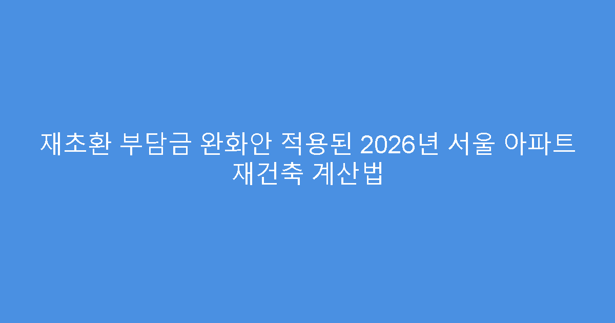 재초환 부담금 완화안 적용된 2026년 서울 아파트 재건축 계산법
