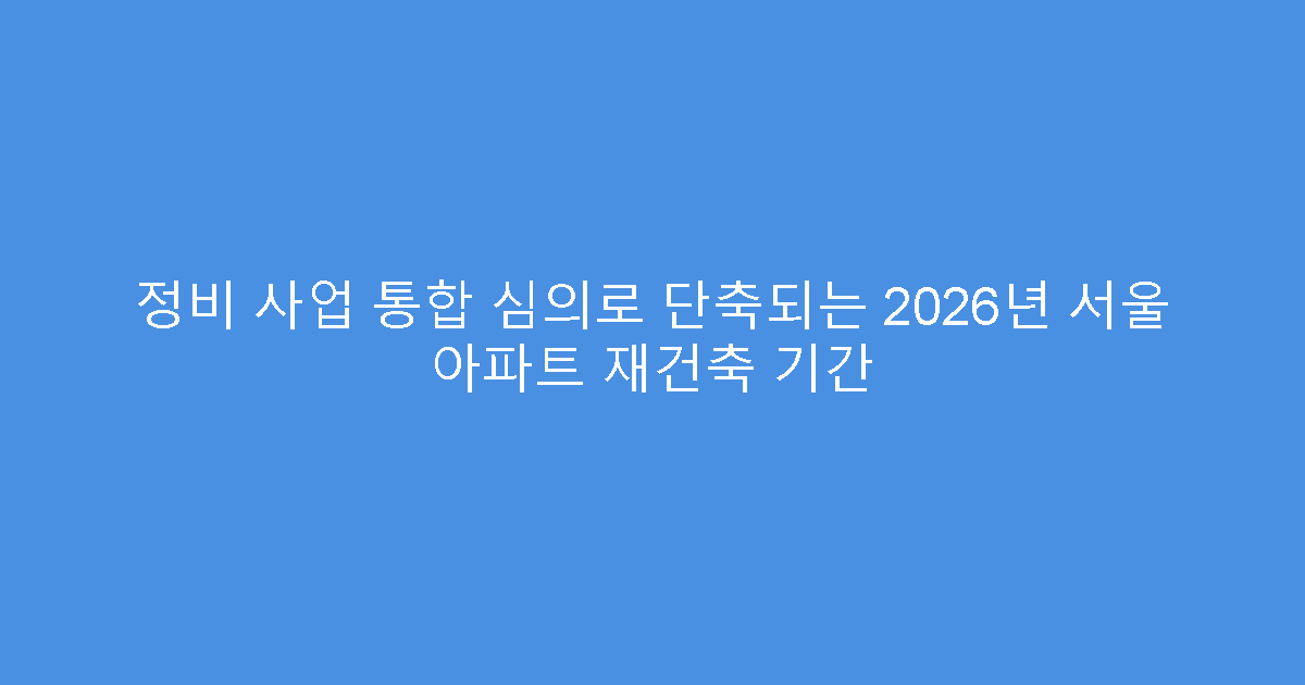정비 사업 통합 심의로 단축되는 2026년 서울 아파트 재건축 기간
