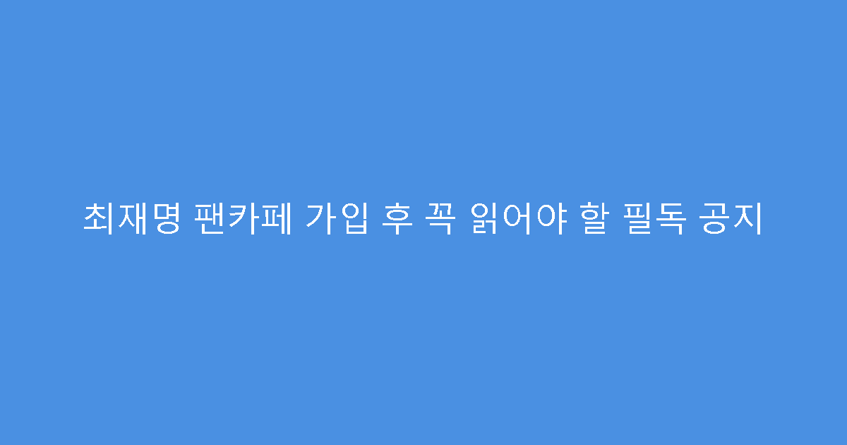 최재명 팬카페 가입 후 꼭 읽어야 할 필독 공지