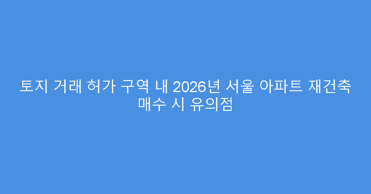 토지 거래 허가 구역 내 2026년 서울 아파트 재건축 매수 시 유의점