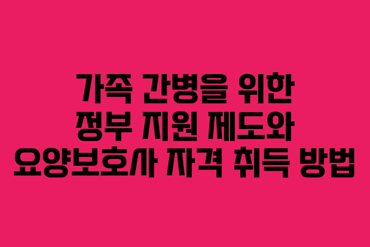 가족 간병을 위한 정부 지원 제도와 요양보호사 자격 취득 방법