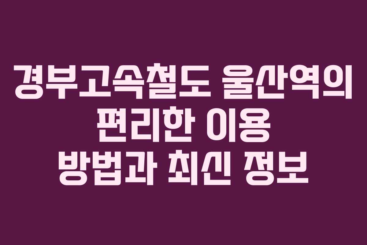 경부고속철도 울산역의 편리한 이용 방법과 최신 정보