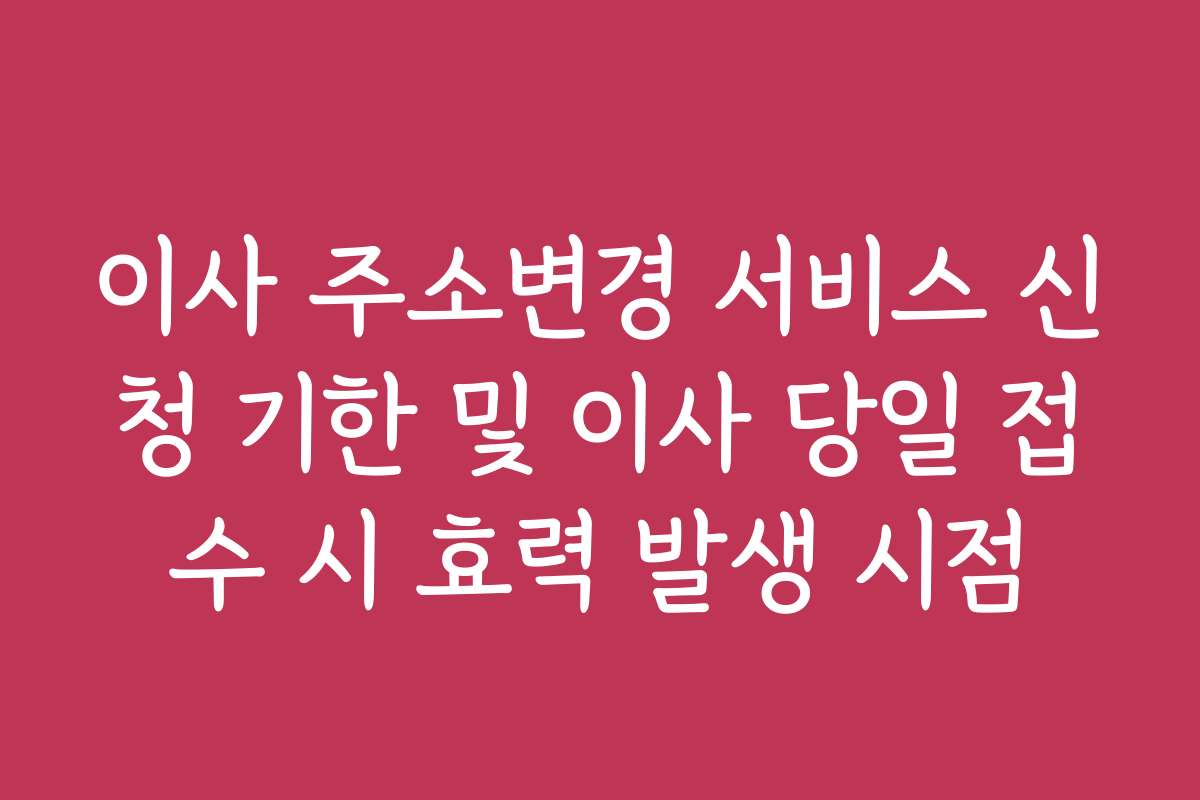 이사 주소변경 서비스 신청 기한 및 이사 당일 접수 시 효력 발생 시점