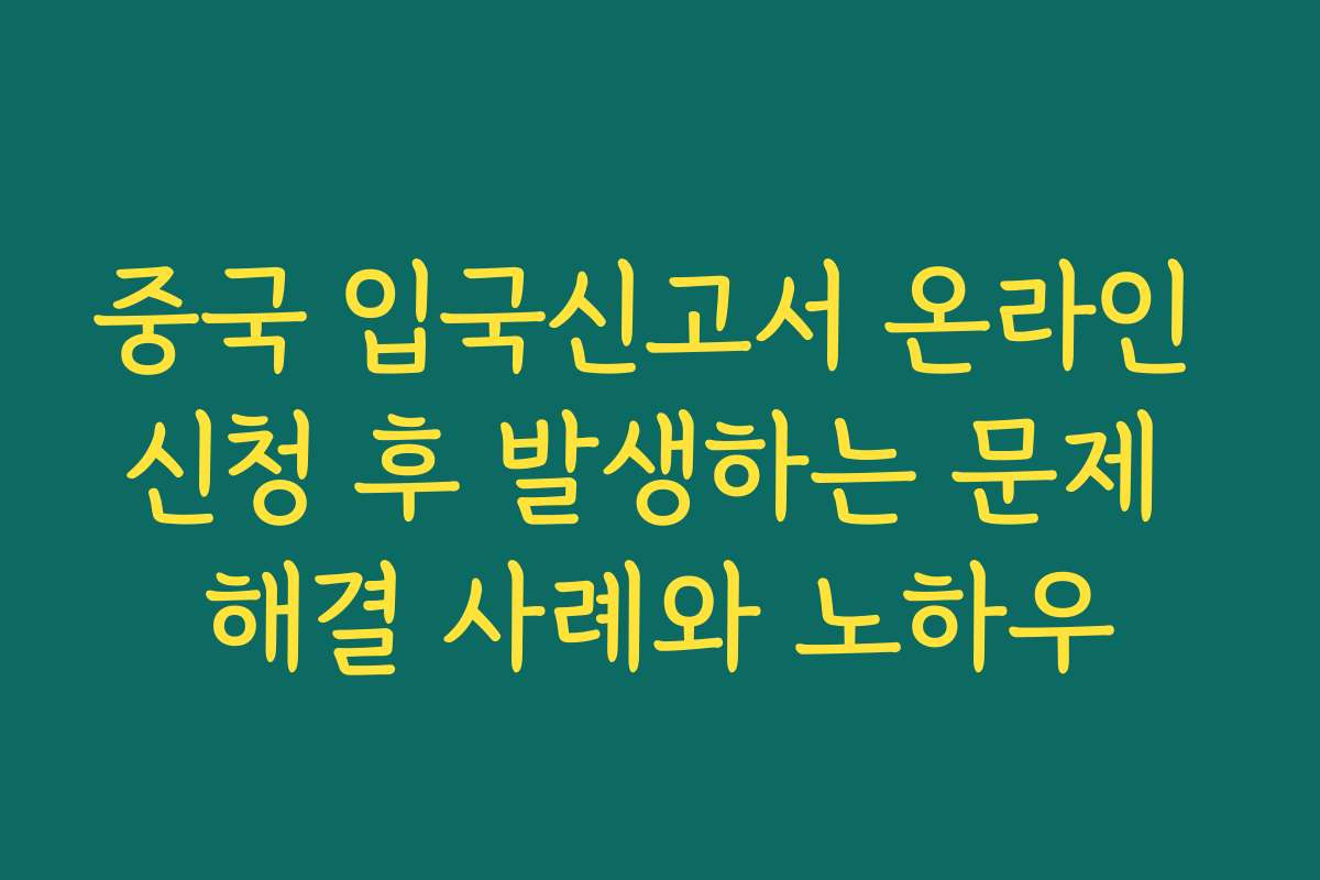 중국 입국신고서 온라인 신청 후 발생하는 문제 해결 사례와 노하우