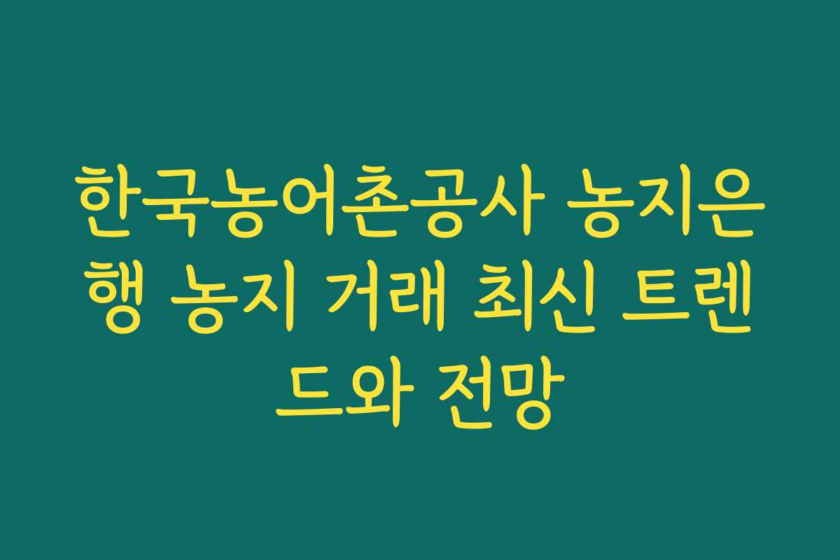 한국농어촌공사 농지은행 농지 거래 최신 트렌드와 전망