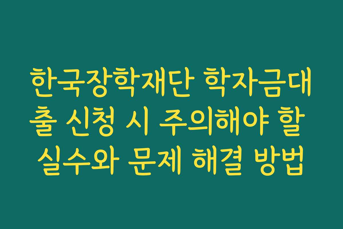 한국장학재단 학자금대출 신청 시 주의해야 할 실수와 문제 해결 방법
