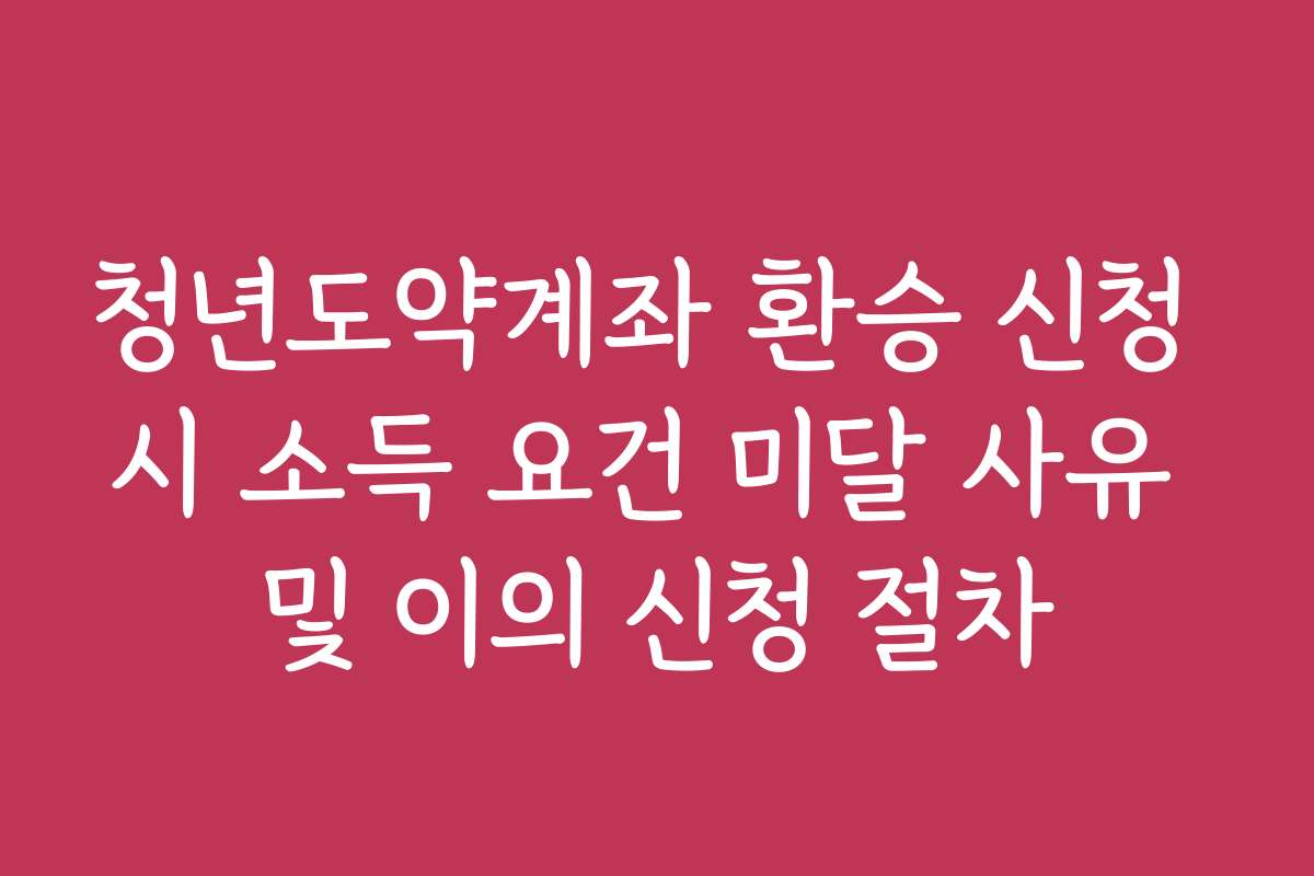 청년도약계좌 환승 신청 시 소득 요건 미달 사유 및 이의 신청 절차