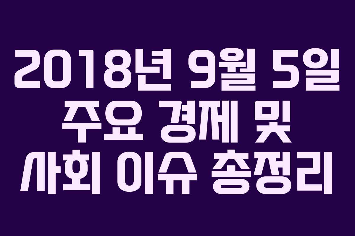 2018년 9월 5일 주요 경제 및 사회 이슈 총정리