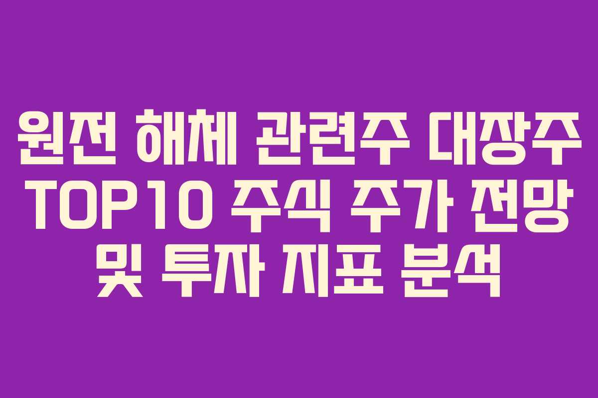 원전 해체 관련주 대장주 TOP10 주식 주가 전망 및 투자 지표 분석