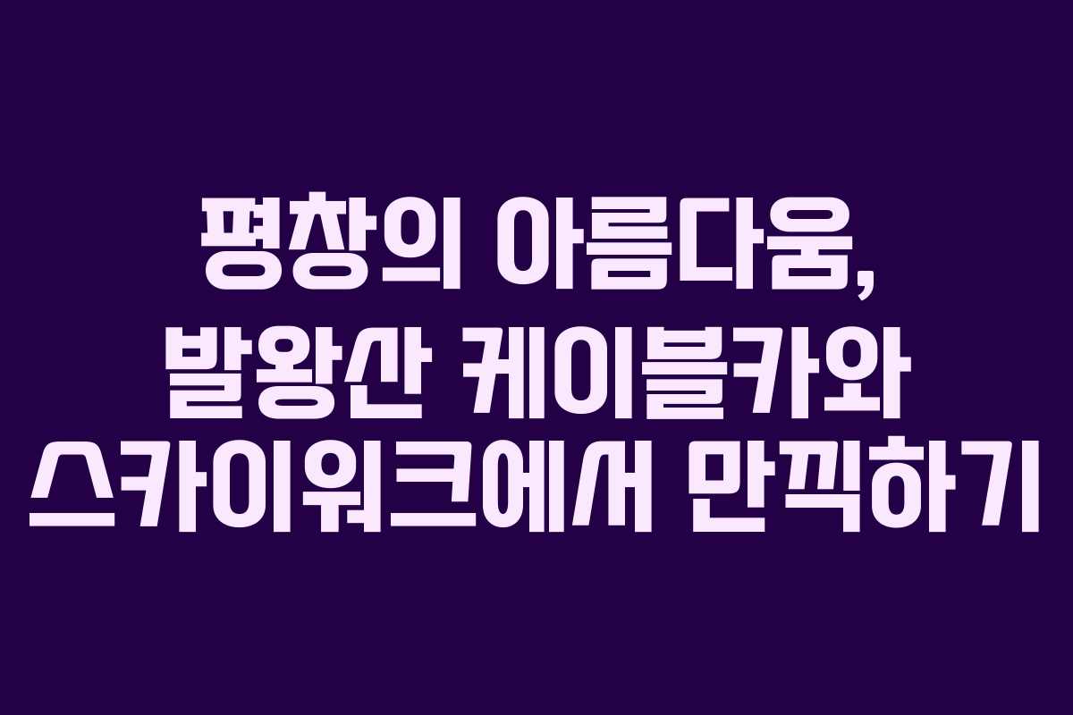 평창의 아름다움, 발왕산 케이블카와 스카이워크에서 만끽하기