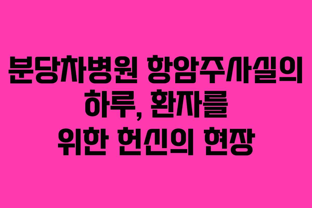 분당차병원 항암주사실의 하루, 환자를 위한 헌신의 현장