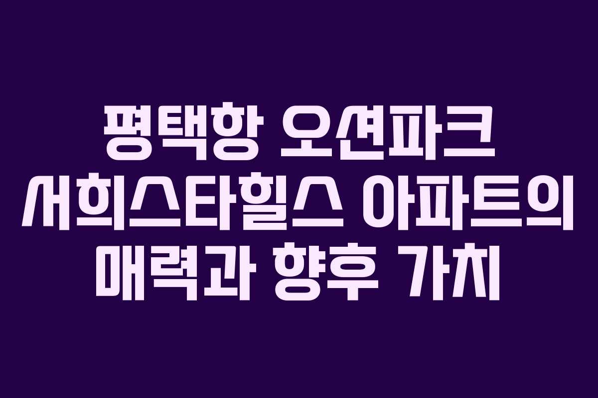 평택항 오션파크 서희스타힐스 아파트의 매력과 향후 가치