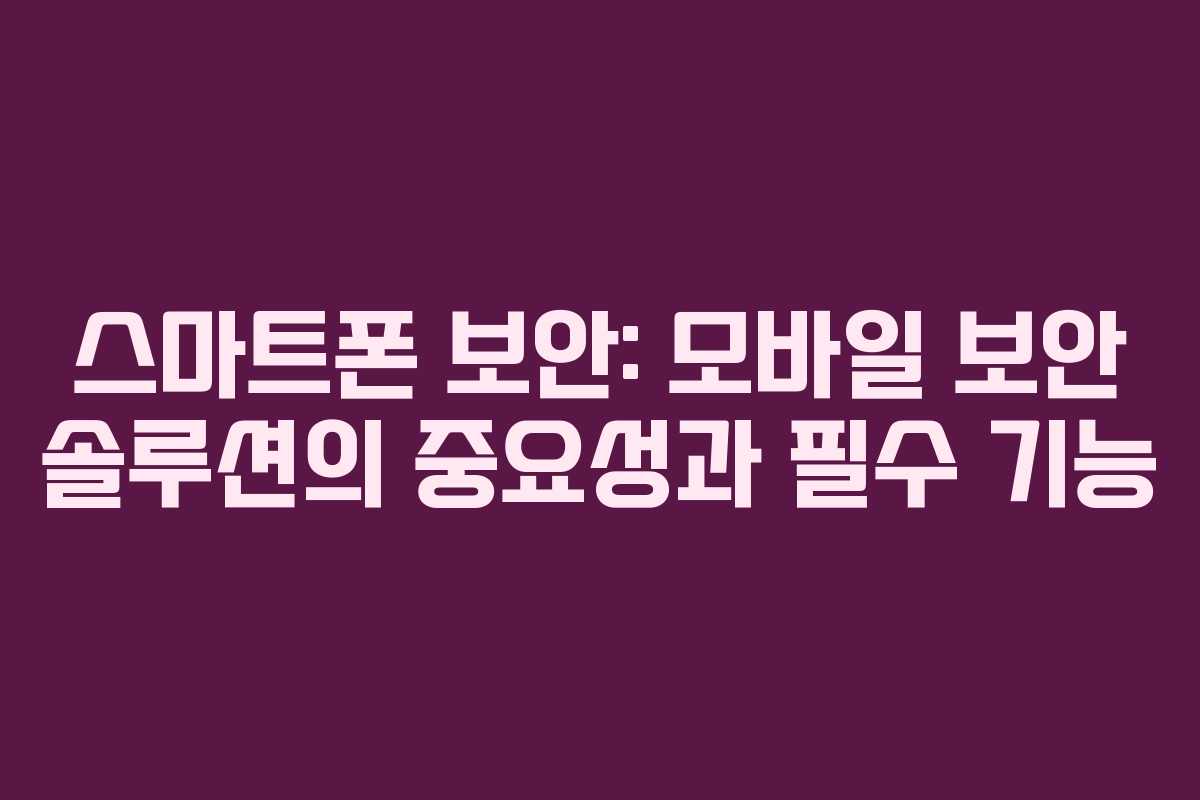 스마트폰 보안: 모바일 보안 솔루션의 중요성과 필수 기능