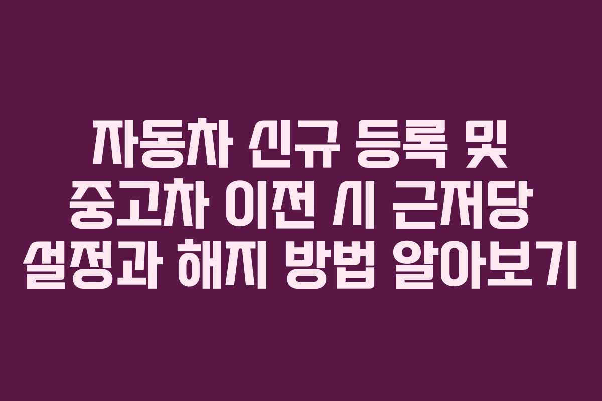 자동차 신규 등록 및 중고차 이전 시 근저당 설정과 해지 방법 알아보기