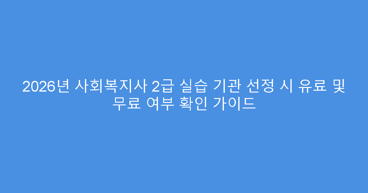 2026년 사회복지사 2급 실습 기관 선정 시 유료 및 무료 여부 확인 가이드