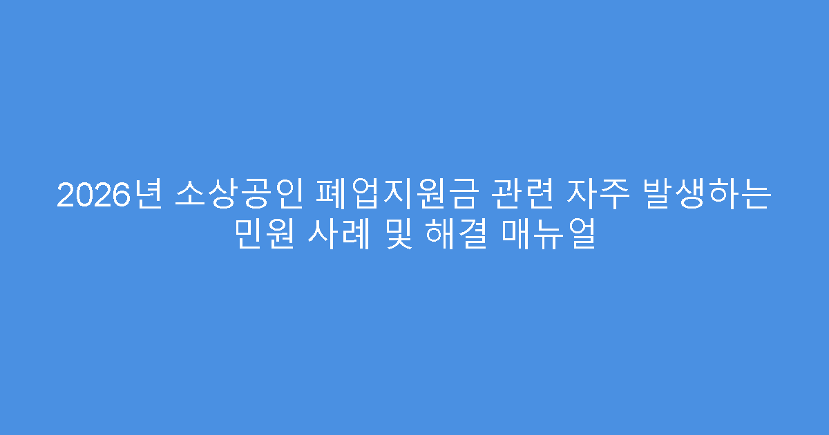 2026년 소상공인 폐업지원금 관련 자주 발생하는 민원 사례 및 해결 매뉴얼