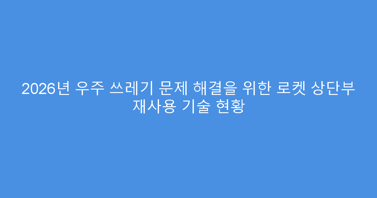 2026년 우주 쓰레기 문제 해결을 위한 로켓 상단부 재사용 기술 현황