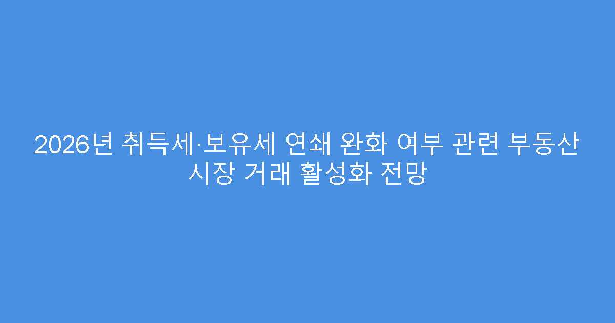 2026년 취득세·보유세 연쇄 완화 여부 관련 부동산 시장 거래 활성화 전망
