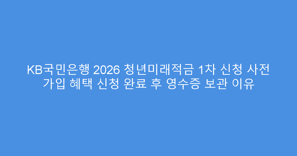 KB국민은행 2026 청년미래적금 1차 신청 사전 가입 혜택 신청 완료 후 영수증 보관 이유