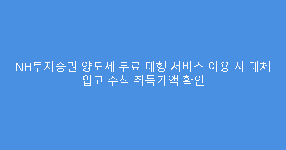 NH투자증권 양도세 무료 대행 서비스 이용 시 대체 입고 주식 취득가액 확인