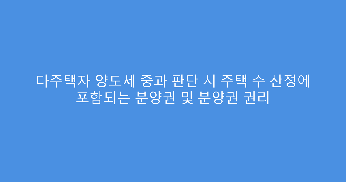 다주택자 양도세 중과 판단 시 주택 수 산정에 포함되는 분양권 및 분양권 권리