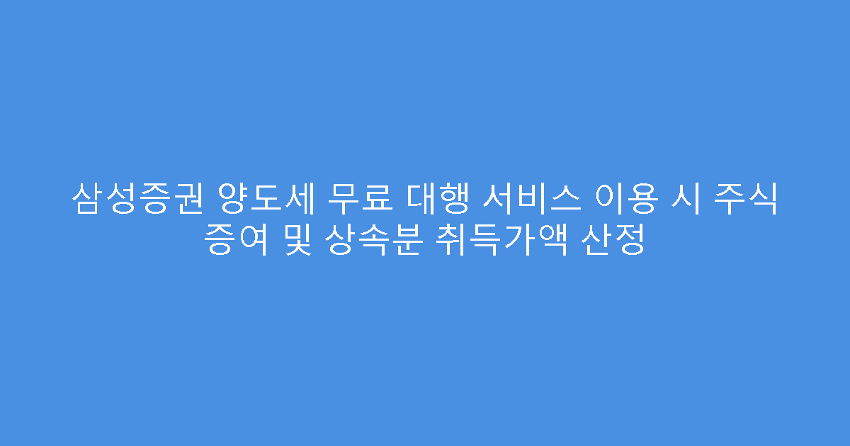 삼성증권 양도세 무료 대행 서비스 이용 시 주식 증여 및 상속분 취득가액 산정