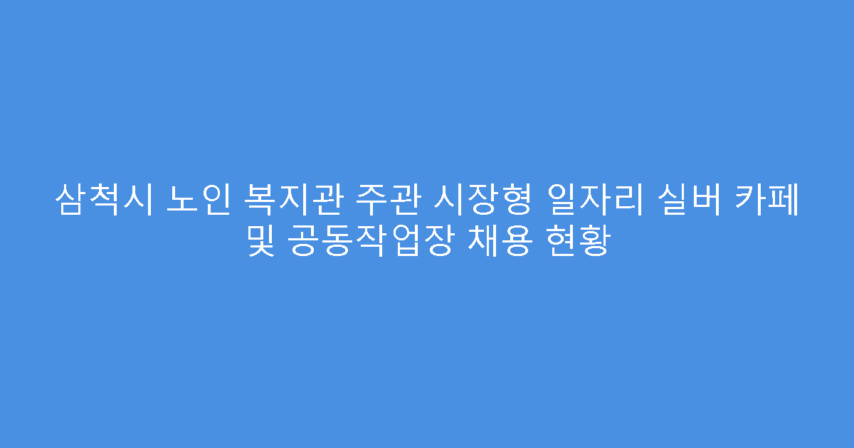 삼척시 노인 복지관 주관 시장형 일자리 실버 카페 및 공동작업장 채용 현황