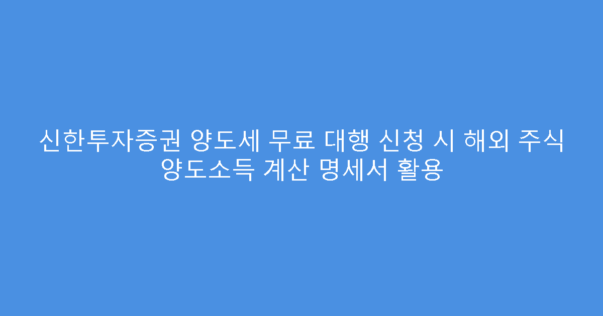 신한투자증권 양도세 무료 대행 신청 시 해외 주식 양도소득 계산 명세서 활용